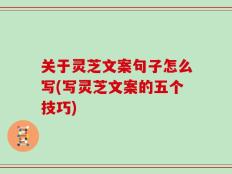 关于灵芝文案句子怎么写(写灵芝文案的五个技巧)