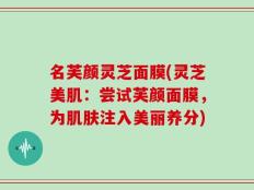 名芙颜灵芝面膜(灵芝美肌：尝试芙颜面膜，为肌肤注入美丽养分)