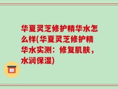 华夏灵芝修护精华水怎么样(华夏灵芝修护精华水实测：修复肌肤，水润保湿)