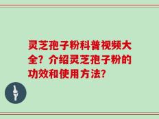 灵芝孢子粉科普视频大全？介绍灵芝孢子粉的功效和使用方法？
