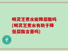 喝灵芝煮水能降尿酸吗(喝灵芝煮水有助于降低尿酸含量吗)