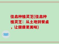 佳鑫种植灵芝(佳鑫种植灵芝：从土地到餐桌，让健康更美味)