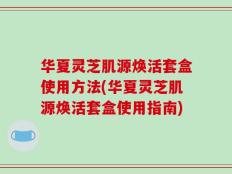 华夏灵芝肌源焕活套盒使用方法(华夏灵芝肌源焕活套盒使用指南)