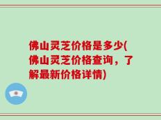 佛山灵芝价格是多少(佛山灵芝价格查询，了解最新价格详情)