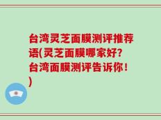 台湾灵芝面膜测评推荐语(灵芝面膜哪家好？台湾面膜测评告诉你！)
