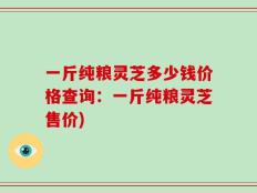 一斤纯粮灵芝多少钱价格查询：一斤纯粮灵芝售价)