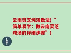 云南灵芝炖汤做法(“简单易学：做云南灵芝炖汤的详细步骤”)
