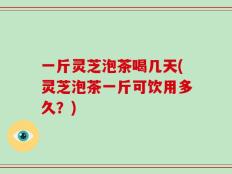 一斤灵芝泡茶喝几天(灵芝泡茶一斤可饮用多久？)