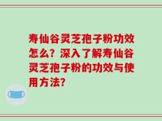 寿仙谷灵芝孢子粉功效怎么？深入了解寿仙谷灵芝孢子粉的功效与使用方法？