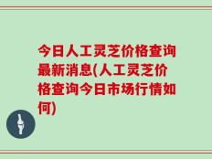 今日人工灵芝价格查询最新消息(人工灵芝价格查询今日市场行情如何)