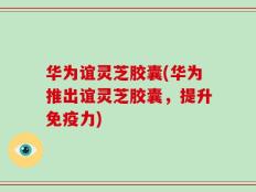 华为谊灵芝胶囊(华为推出谊灵芝胶囊，提升免疫力)