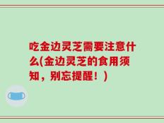 吃金边灵芝需要注意什么(金边灵芝的食用须知，别忘提醒！)