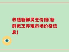 养殖新鲜灵芝价格(新鲜灵芝养殖市场价格信息)