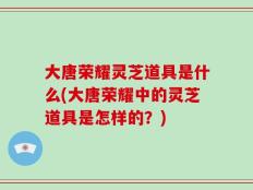 大唐荣耀灵芝道具是什么(大唐荣耀中的灵芝道具是怎样的？)