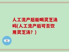 人工流产后能喝灵芝汤吗(人工流产后可否饮用灵芝汤？)