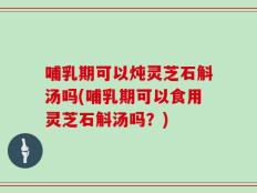 哺乳期可以炖灵芝石斛汤吗(哺乳期可以食用灵芝石斛汤吗？)