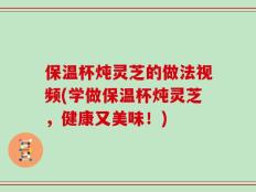 保温杯炖灵芝的做法视频(学做保温杯炖灵芝，健康又美味！)