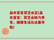 品木宣言灵芝水正(品木宣言：灵芝水助力养生，健康生活从这里开始)