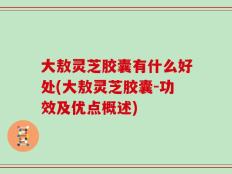 大敖灵芝胶囊有什么好处(大敖灵芝胶囊-功效及优点概述)