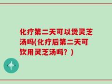 化疗第二天可以煲灵芝汤吗(化疗后第二天可饮用灵芝汤吗？)