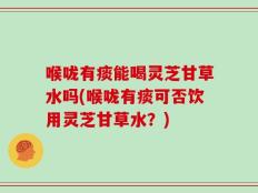 喉咙有痰能喝灵芝甘草水吗(喉咙有痰可否饮用灵芝甘草水？)