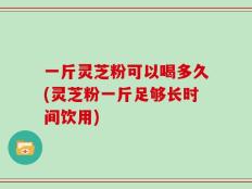 一斤灵芝粉可以喝多久(灵芝粉一斤足够长时间饮用)