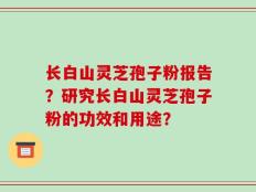 长白山灵芝孢子粉报告？研究长白山灵芝孢子粉的功效和用途？