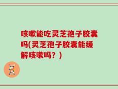 咳嗽能吃灵芝孢子胶囊吗(灵芝孢子胶囊能缓解咳嗽吗？)