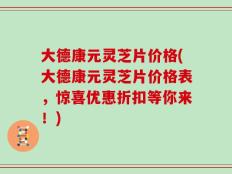大德康元灵芝片价格(大德康元灵芝片价格表，惊喜优惠折扣等你来！)