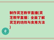 制作灵芝教学直播(灵芝教学直播：全面了解灵芝的功效与食用方法)