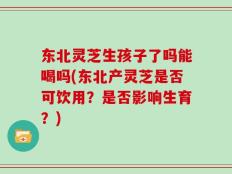 东北灵芝生孩子了吗能喝吗(东北产灵芝是否可饮用？是否影响生育？)
