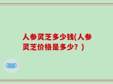 人参灵芝多少钱(人参灵芝价格是多少？)