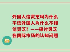 外国人信灵芝吗为什么不信外国人为什么不相信灵芝？——探讨灵芝在国际市场的认知问题