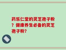 药乐仁堂的灵芝孢子粉？健康养生必备的灵芝孢子粉？