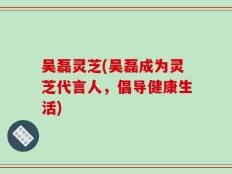 吴磊灵芝(吴磊成为灵芝代言人，倡导健康生活)