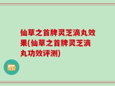 仙草之首牌灵芝滴丸效果(仙草之首牌灵芝滴丸功效评测)