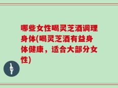 哪些女性喝灵芝酒调理身体(喝灵芝酒有益身体健康，适合大部分女性)