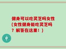 健身可以吃灵芝吗女性(女性健身能吃灵芝吗？解答在这里！)