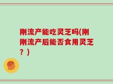 刚流产能吃灵芝吗(刚刚流产后能否食用灵芝？)