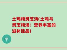 土鸡炖灵芝汤(土鸡与灵芝炖汤：营养丰富的滋补佳品)