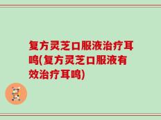 复方灵芝口服液治疗耳鸣(复方灵芝口服液有效治疗耳鸣)