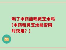 喝了中药能喝灵芝水吗(中药和灵芝水能否同时饮用？)