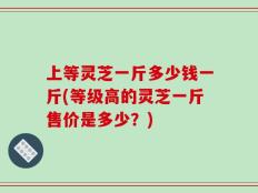 上等灵芝一斤多少钱一斤(等级高的灵芝一斤售价是多少？)