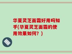 华夏灵芝面霜好用吗知乎(华夏灵芝面霜的使用效果如何？)
