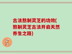 古法熬制灵芝的功效(熬制灵芝古法开启天然养生之路)