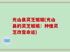 光山县灵芝姐姐(光山县的灵芝姐姐：种植灵芝改变命运)