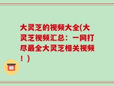 大灵芝的视频大全(大灵芝视频汇总：一网打尽最全大灵芝相关视频！)