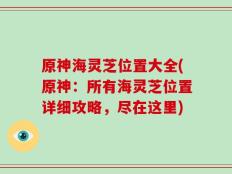 原神海灵芝位置大全(原神：所有海灵芝位置详细攻略，尽在这里)