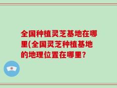 全国种植灵芝基地在哪里(全国灵芝种植基地的地理位置在哪里？