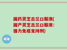国药灵芝古兰口服液(国产灵芝古兰口服液：强力免疫支持剂)